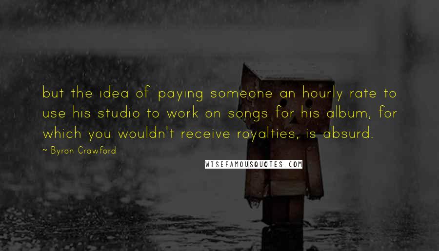 Byron Crawford Quotes: but the idea of paying someone an hourly rate to use his studio to work on songs for his album, for which you wouldn't receive royalties, is absurd.