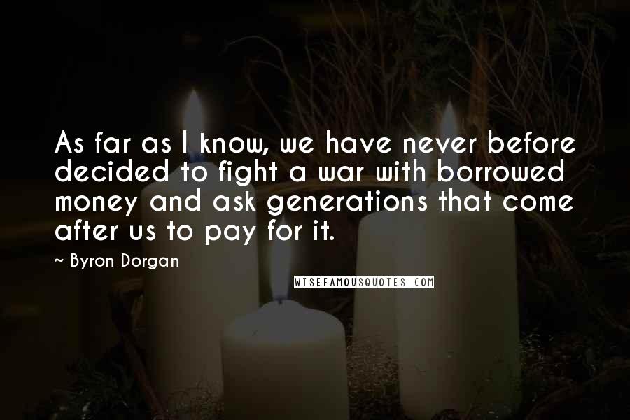 Byron Dorgan Quotes: As far as I know, we have never before decided to fight a war with borrowed money and ask generations that come after us to pay for it.