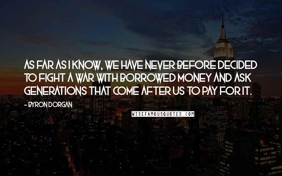Byron Dorgan Quotes: As far as I know, we have never before decided to fight a war with borrowed money and ask generations that come after us to pay for it.