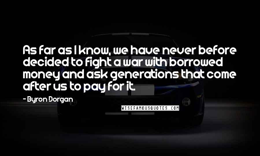Byron Dorgan Quotes: As far as I know, we have never before decided to fight a war with borrowed money and ask generations that come after us to pay for it.