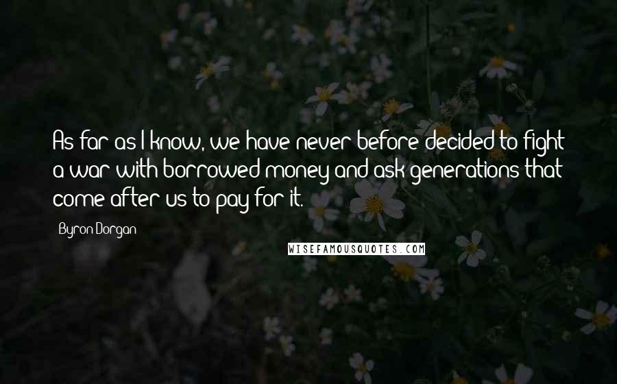Byron Dorgan Quotes: As far as I know, we have never before decided to fight a war with borrowed money and ask generations that come after us to pay for it.