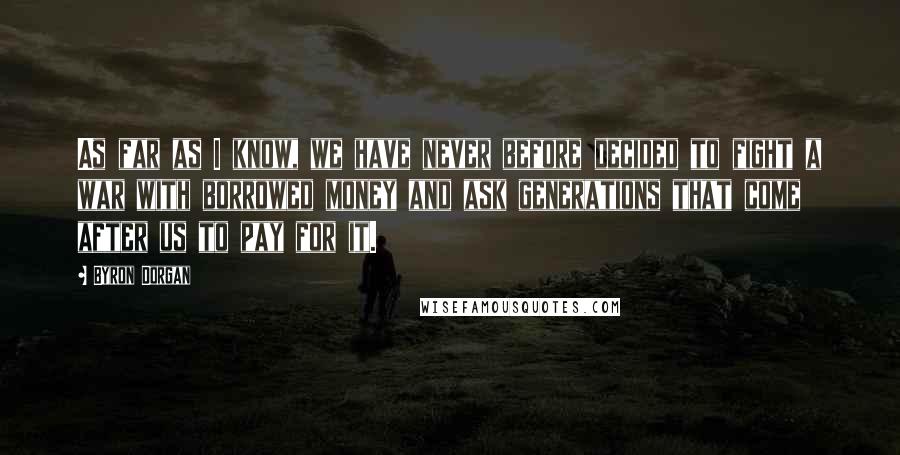 Byron Dorgan Quotes: As far as I know, we have never before decided to fight a war with borrowed money and ask generations that come after us to pay for it.