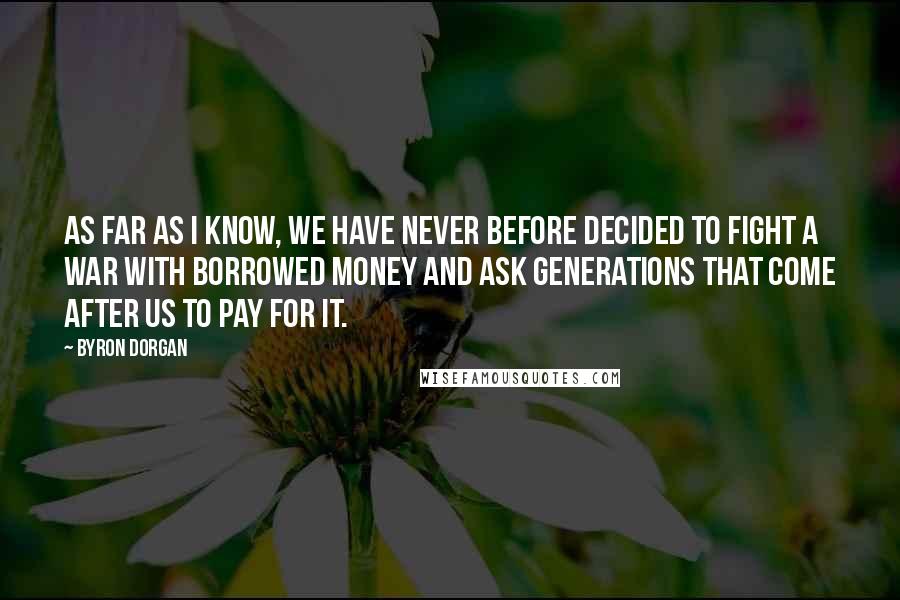 Byron Dorgan Quotes: As far as I know, we have never before decided to fight a war with borrowed money and ask generations that come after us to pay for it.