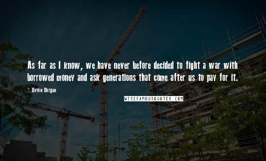 Byron Dorgan Quotes: As far as I know, we have never before decided to fight a war with borrowed money and ask generations that come after us to pay for it.