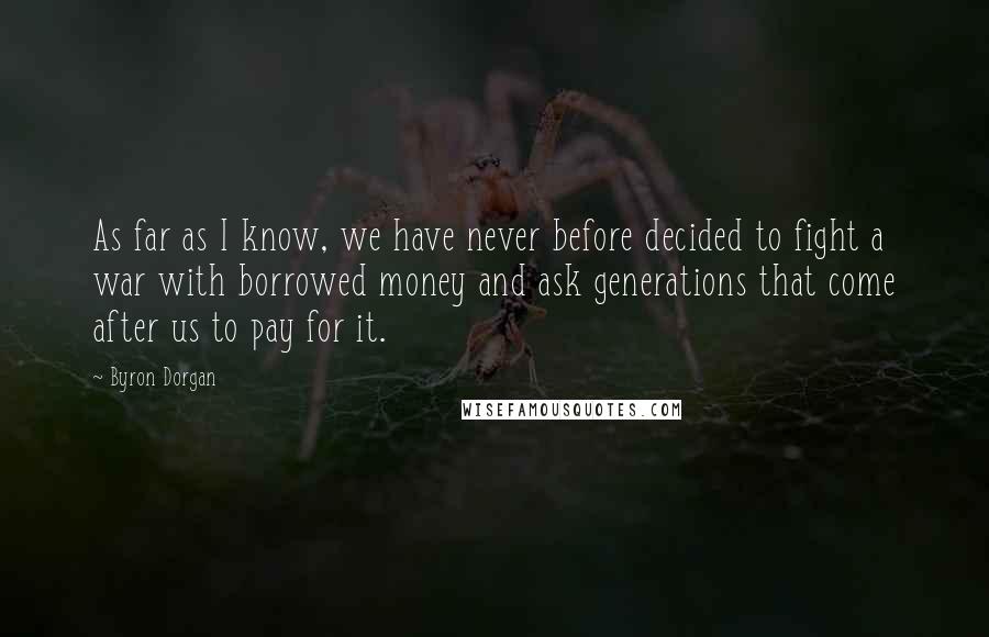 Byron Dorgan Quotes: As far as I know, we have never before decided to fight a war with borrowed money and ask generations that come after us to pay for it.