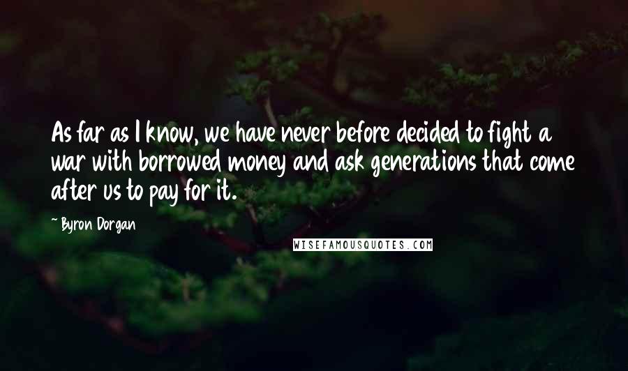Byron Dorgan Quotes: As far as I know, we have never before decided to fight a war with borrowed money and ask generations that come after us to pay for it.
