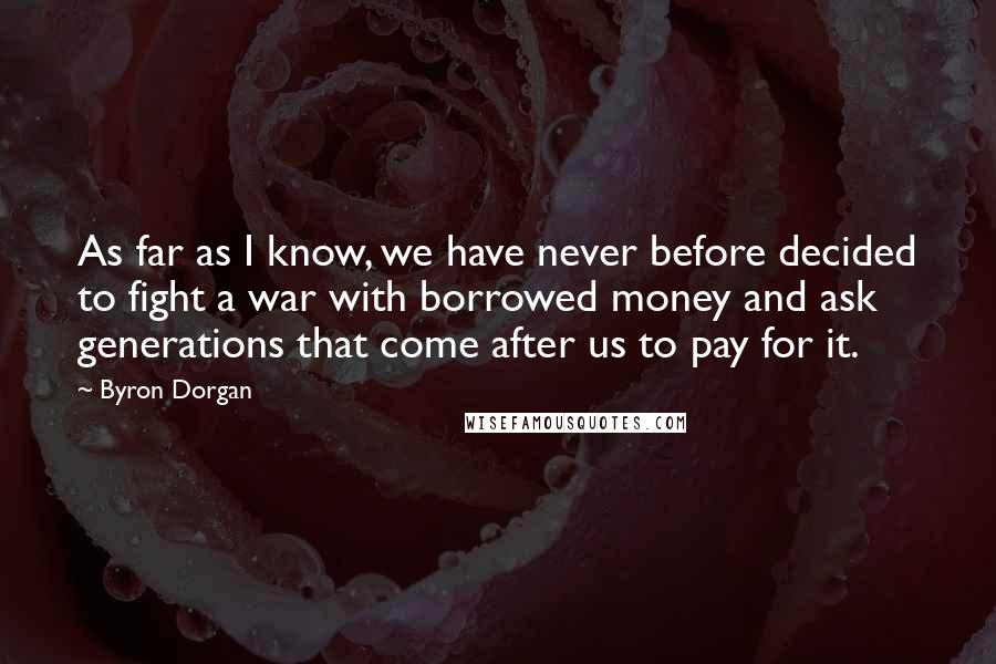 Byron Dorgan Quotes: As far as I know, we have never before decided to fight a war with borrowed money and ask generations that come after us to pay for it.