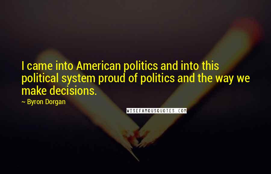 Byron Dorgan Quotes: I came into American politics and into this political system proud of politics and the way we make decisions.