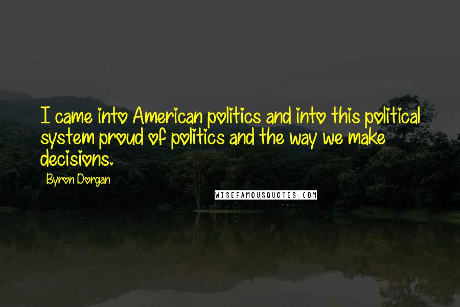 Byron Dorgan Quotes: I came into American politics and into this political system proud of politics and the way we make decisions.