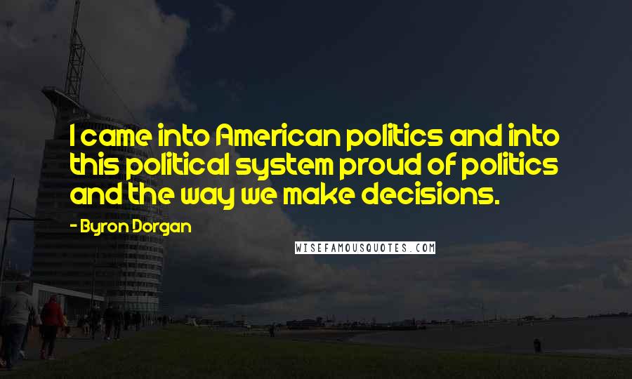 Byron Dorgan Quotes: I came into American politics and into this political system proud of politics and the way we make decisions.