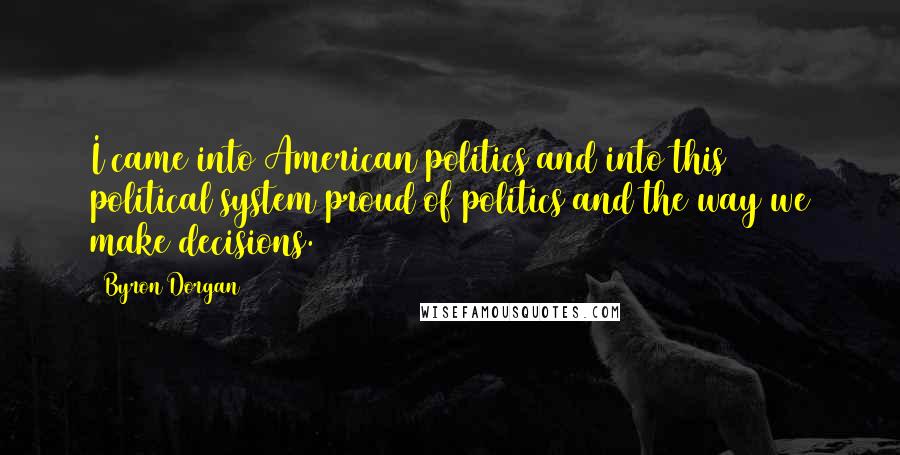 Byron Dorgan Quotes: I came into American politics and into this political system proud of politics and the way we make decisions.