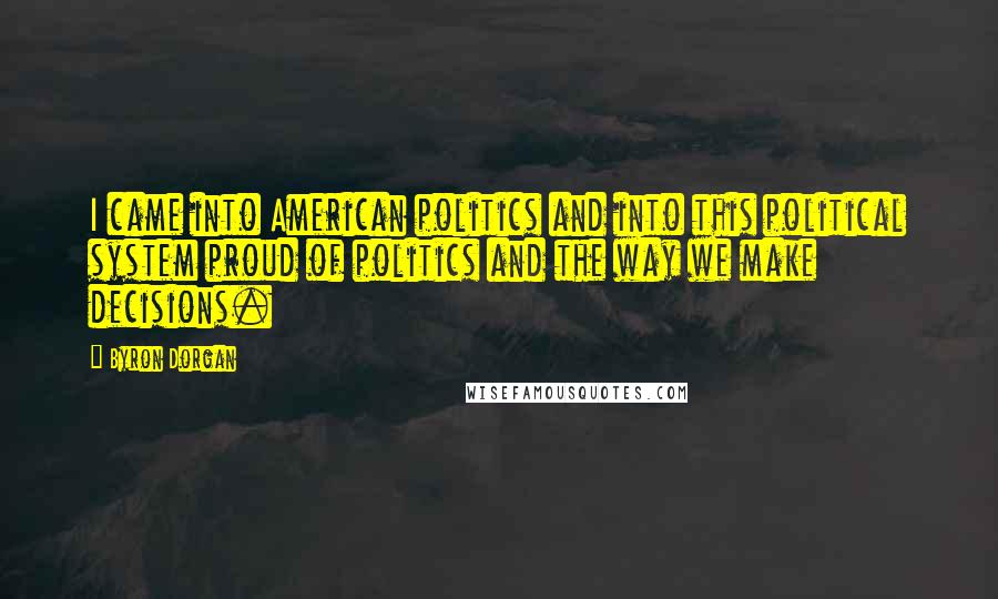 Byron Dorgan Quotes: I came into American politics and into this political system proud of politics and the way we make decisions.