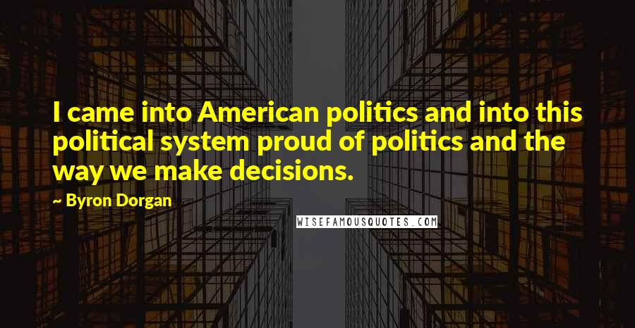 Byron Dorgan Quotes: I came into American politics and into this political system proud of politics and the way we make decisions.