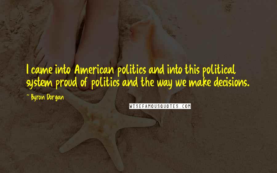 Byron Dorgan Quotes: I came into American politics and into this political system proud of politics and the way we make decisions.