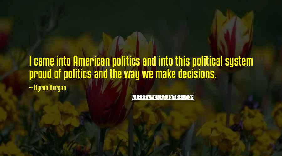Byron Dorgan Quotes: I came into American politics and into this political system proud of politics and the way we make decisions.