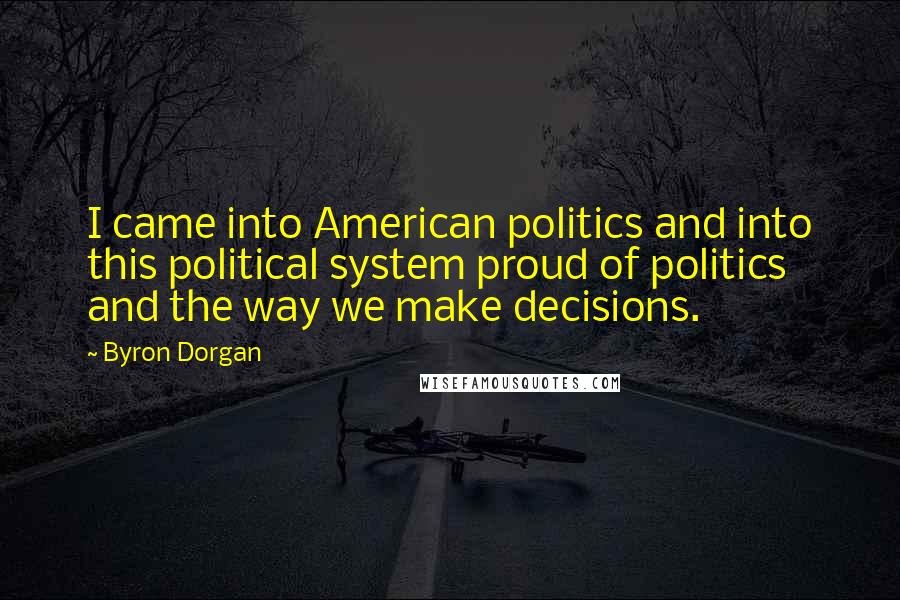 Byron Dorgan Quotes: I came into American politics and into this political system proud of politics and the way we make decisions.