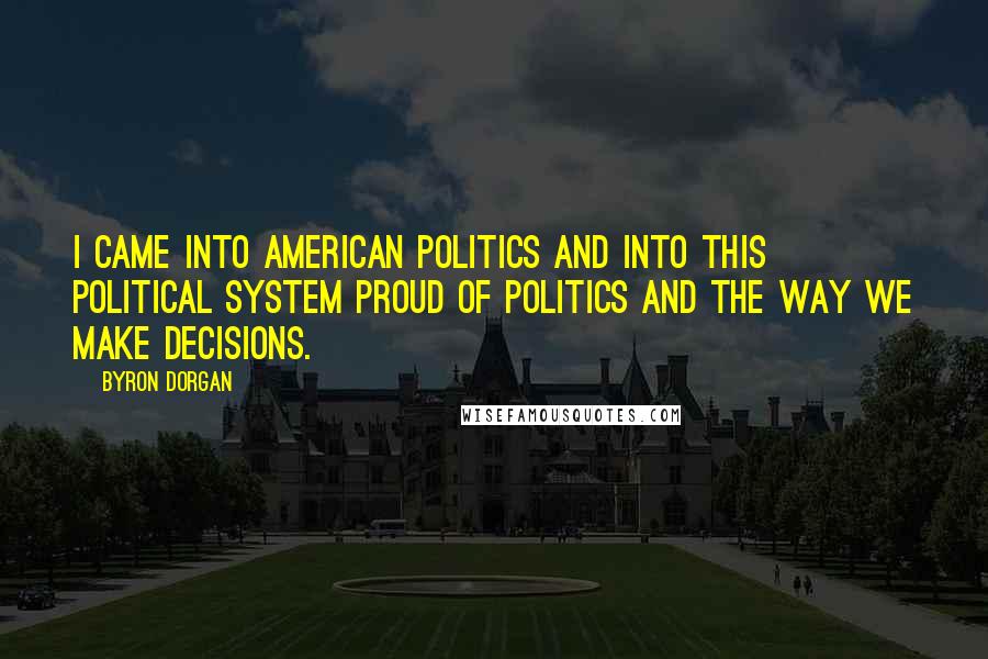 Byron Dorgan Quotes: I came into American politics and into this political system proud of politics and the way we make decisions.