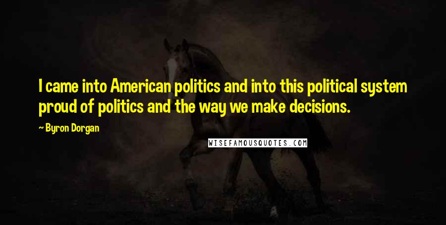 Byron Dorgan Quotes: I came into American politics and into this political system proud of politics and the way we make decisions.