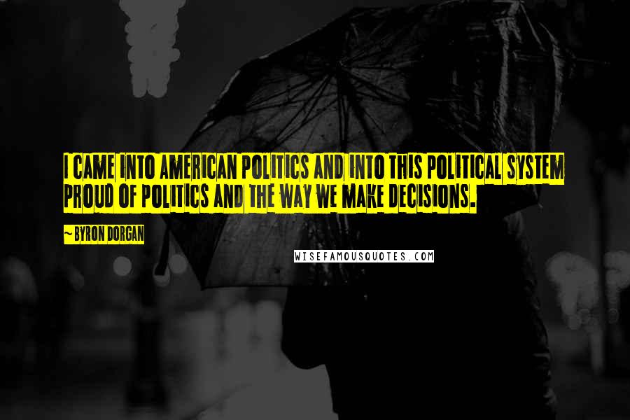 Byron Dorgan Quotes: I came into American politics and into this political system proud of politics and the way we make decisions.