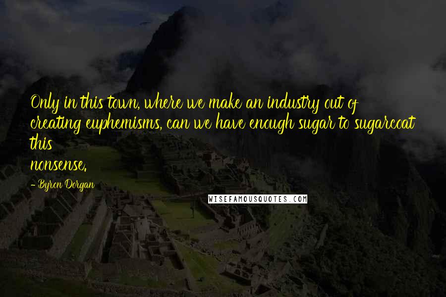 Byron Dorgan Quotes: Only in this town, where we make an industry out of creating euphemisms, can we have enough sugar to sugarcoat this nonsense.