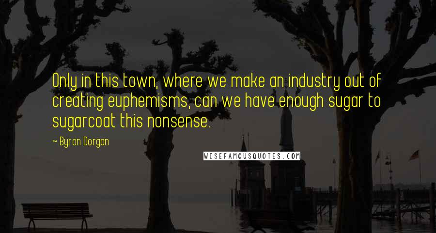 Byron Dorgan Quotes: Only in this town, where we make an industry out of creating euphemisms, can we have enough sugar to sugarcoat this nonsense.