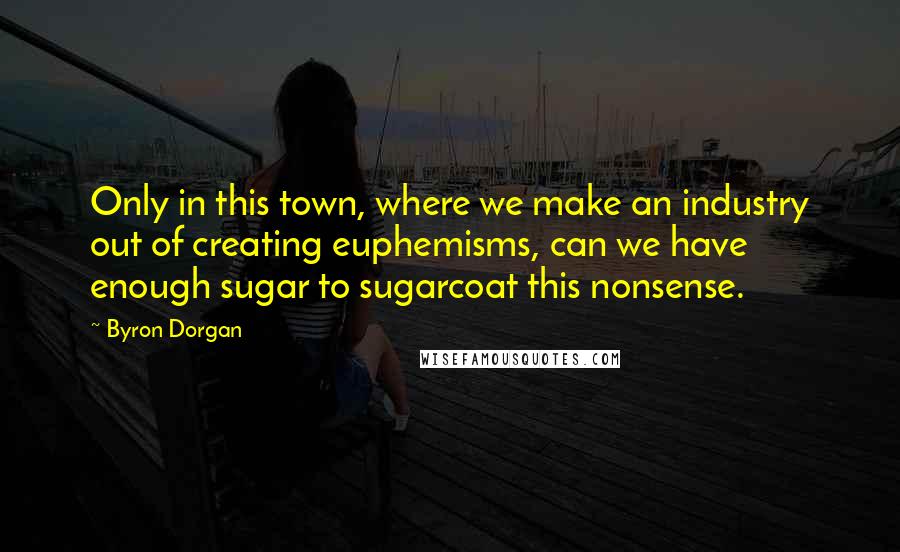 Byron Dorgan Quotes: Only in this town, where we make an industry out of creating euphemisms, can we have enough sugar to sugarcoat this nonsense.
