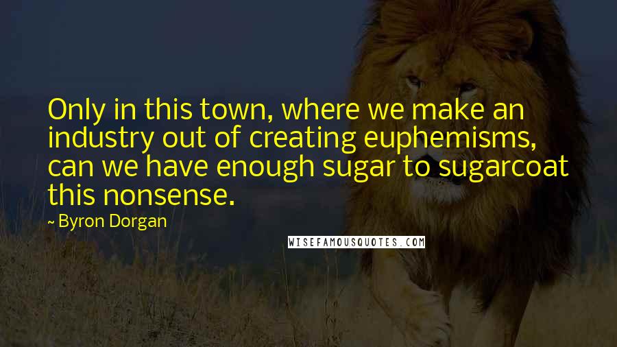 Byron Dorgan Quotes: Only in this town, where we make an industry out of creating euphemisms, can we have enough sugar to sugarcoat this nonsense.