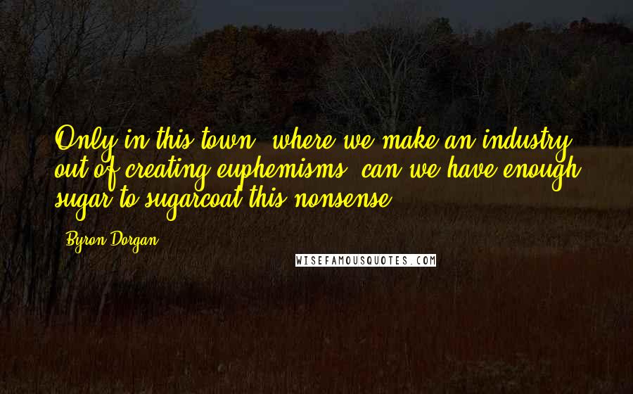Byron Dorgan Quotes: Only in this town, where we make an industry out of creating euphemisms, can we have enough sugar to sugarcoat this nonsense.