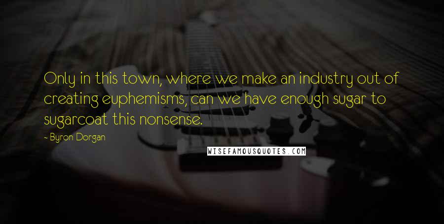 Byron Dorgan Quotes: Only in this town, where we make an industry out of creating euphemisms, can we have enough sugar to sugarcoat this nonsense.