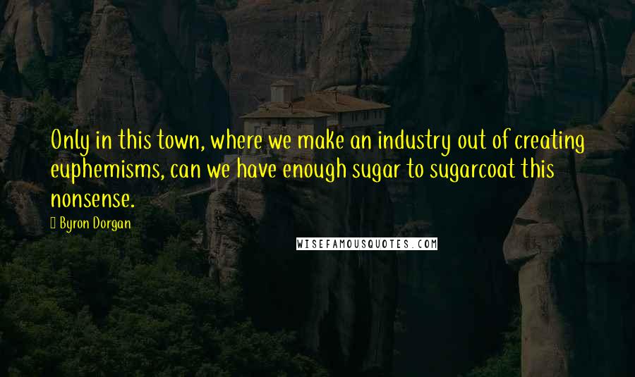 Byron Dorgan Quotes: Only in this town, where we make an industry out of creating euphemisms, can we have enough sugar to sugarcoat this nonsense.