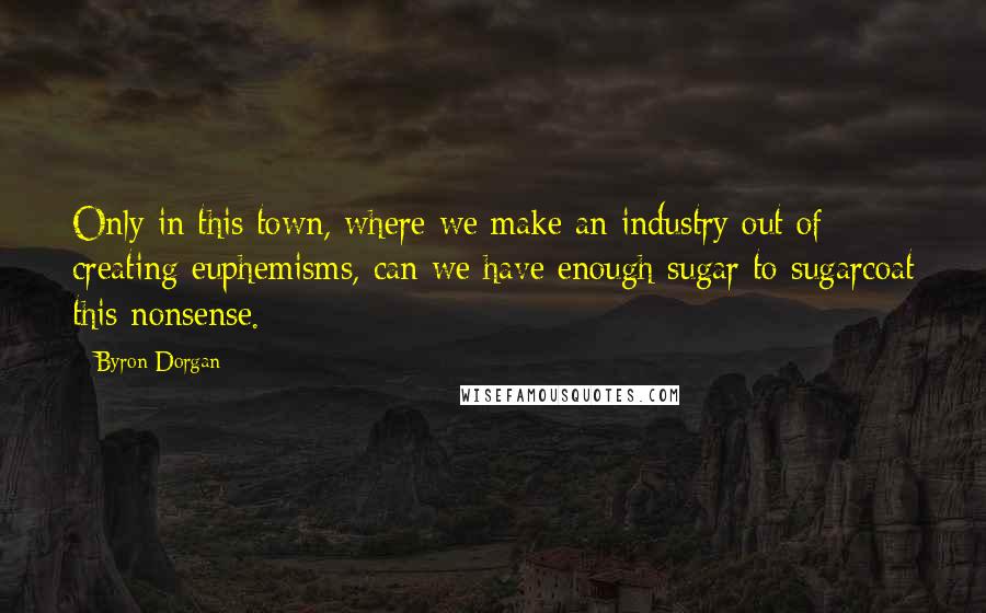 Byron Dorgan Quotes: Only in this town, where we make an industry out of creating euphemisms, can we have enough sugar to sugarcoat this nonsense.
