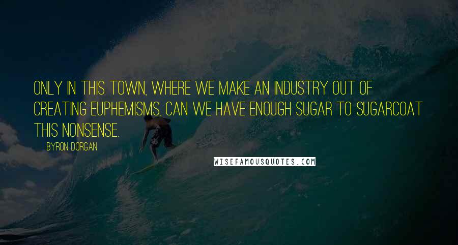 Byron Dorgan Quotes: Only in this town, where we make an industry out of creating euphemisms, can we have enough sugar to sugarcoat this nonsense.