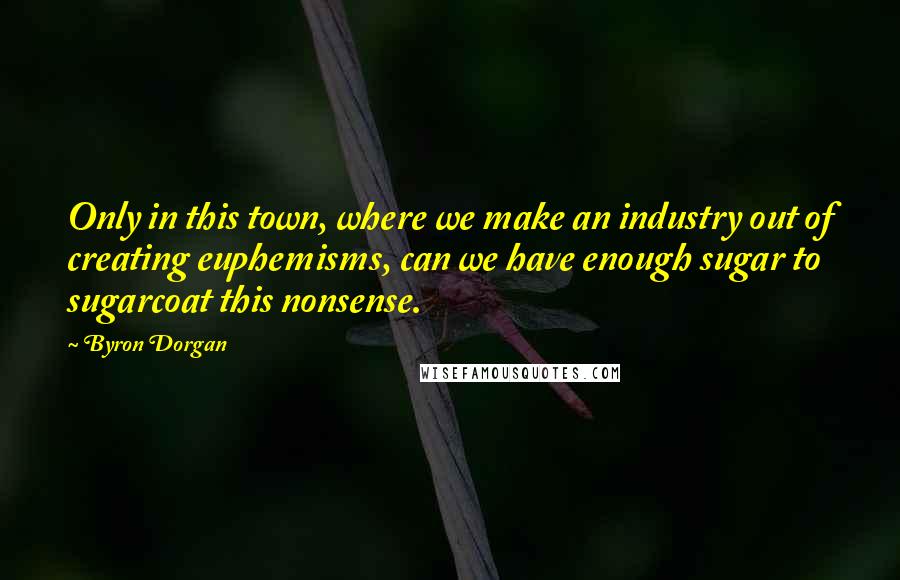 Byron Dorgan Quotes: Only in this town, where we make an industry out of creating euphemisms, can we have enough sugar to sugarcoat this nonsense.