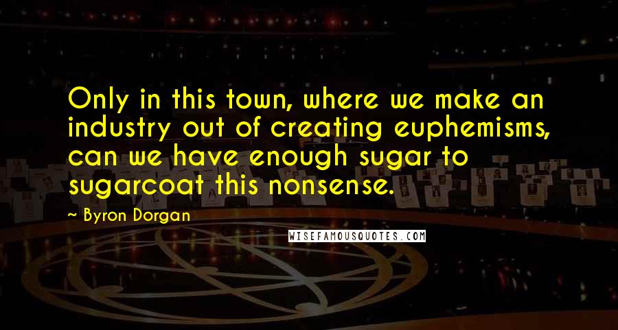 Byron Dorgan Quotes: Only in this town, where we make an industry out of creating euphemisms, can we have enough sugar to sugarcoat this nonsense.