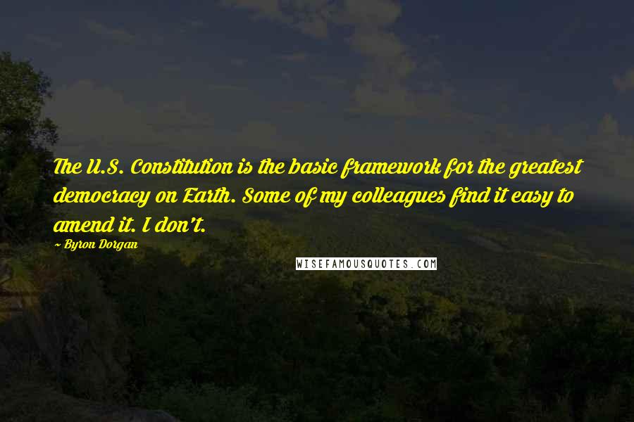 Byron Dorgan Quotes: The U.S. Constitution is the basic framework for the greatest democracy on Earth. Some of my colleagues find it easy to amend it. I don't.