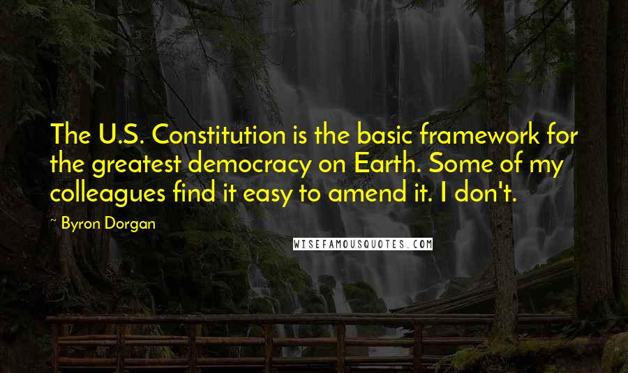 Byron Dorgan Quotes: The U.S. Constitution is the basic framework for the greatest democracy on Earth. Some of my colleagues find it easy to amend it. I don't.