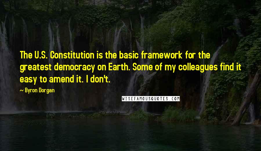 Byron Dorgan Quotes: The U.S. Constitution is the basic framework for the greatest democracy on Earth. Some of my colleagues find it easy to amend it. I don't.