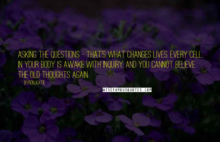 Byron Katie Quotes: Asking the questions - that's what changes lives. Every cell in your body is awake with inquiry. And you cannot believe the old thoughts again.