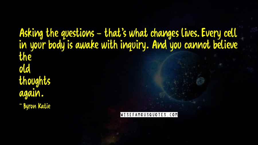 Byron Katie Quotes: Asking the questions - that's what changes lives. Every cell in your body is awake with inquiry. And you cannot believe the old thoughts again.