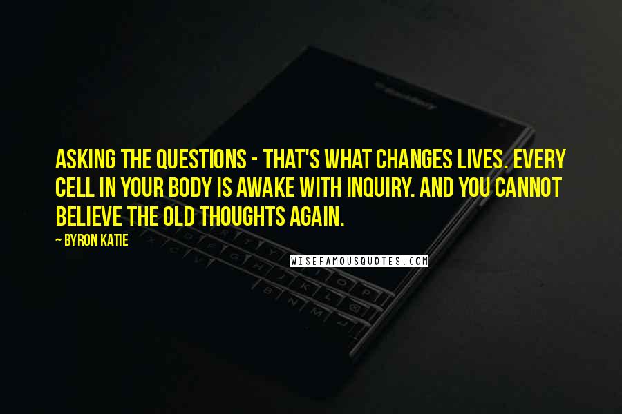 Byron Katie Quotes: Asking the questions - that's what changes lives. Every cell in your body is awake with inquiry. And you cannot believe the old thoughts again.