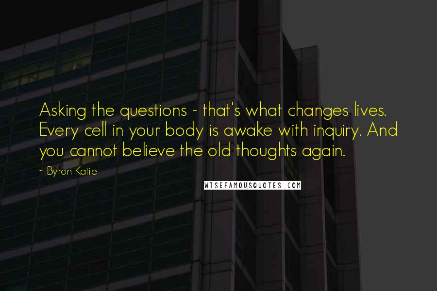 Byron Katie Quotes: Asking the questions - that's what changes lives. Every cell in your body is awake with inquiry. And you cannot believe the old thoughts again.