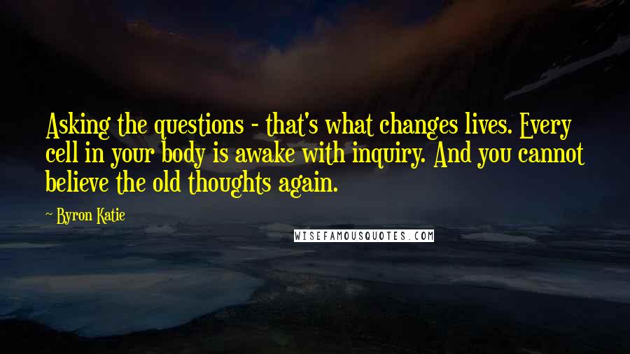 Byron Katie Quotes: Asking the questions - that's what changes lives. Every cell in your body is awake with inquiry. And you cannot believe the old thoughts again.