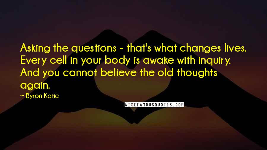 Byron Katie Quotes: Asking the questions - that's what changes lives. Every cell in your body is awake with inquiry. And you cannot believe the old thoughts again.