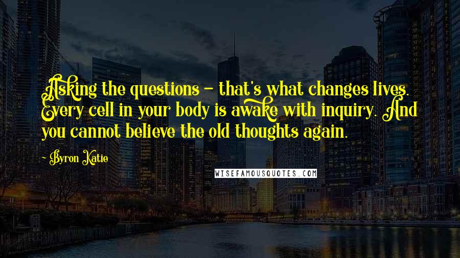 Byron Katie Quotes: Asking the questions - that's what changes lives. Every cell in your body is awake with inquiry. And you cannot believe the old thoughts again.