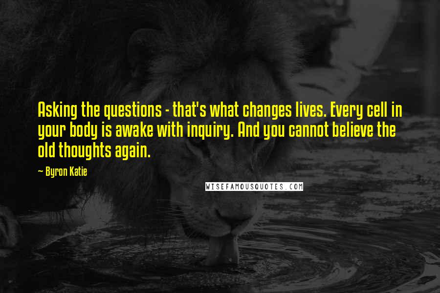 Byron Katie Quotes: Asking the questions - that's what changes lives. Every cell in your body is awake with inquiry. And you cannot believe the old thoughts again.