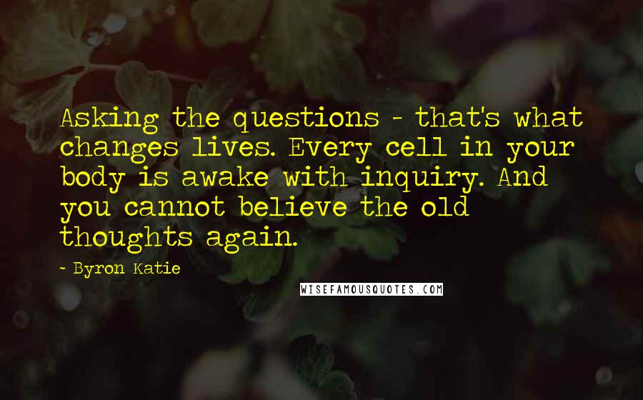 Byron Katie Quotes: Asking the questions - that's what changes lives. Every cell in your body is awake with inquiry. And you cannot believe the old thoughts again.