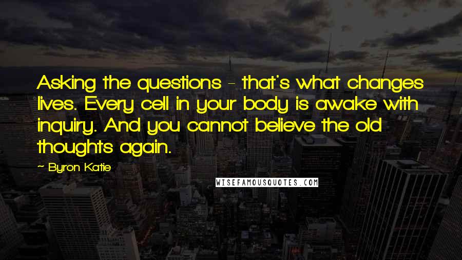 Byron Katie Quotes: Asking the questions - that's what changes lives. Every cell in your body is awake with inquiry. And you cannot believe the old thoughts again.