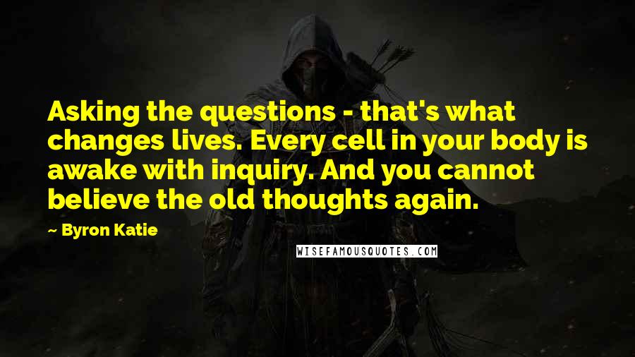 Byron Katie Quotes: Asking the questions - that's what changes lives. Every cell in your body is awake with inquiry. And you cannot believe the old thoughts again.