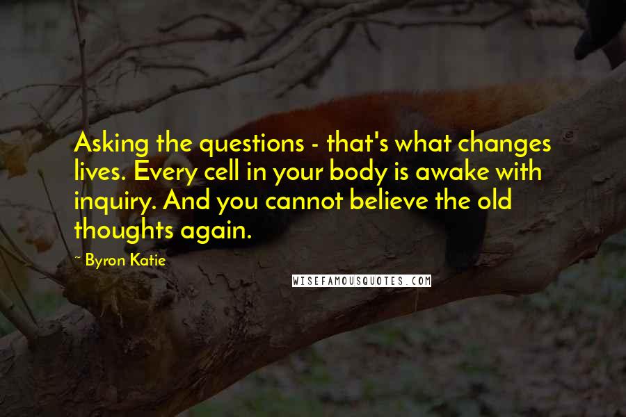 Byron Katie Quotes: Asking the questions - that's what changes lives. Every cell in your body is awake with inquiry. And you cannot believe the old thoughts again.