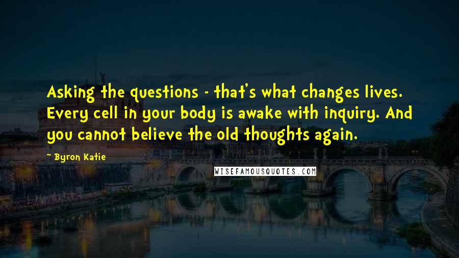 Byron Katie Quotes: Asking the questions - that's what changes lives. Every cell in your body is awake with inquiry. And you cannot believe the old thoughts again.